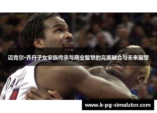 迈克尔·乔丹子女家族传承与商业智慧的完美融合与未来展望