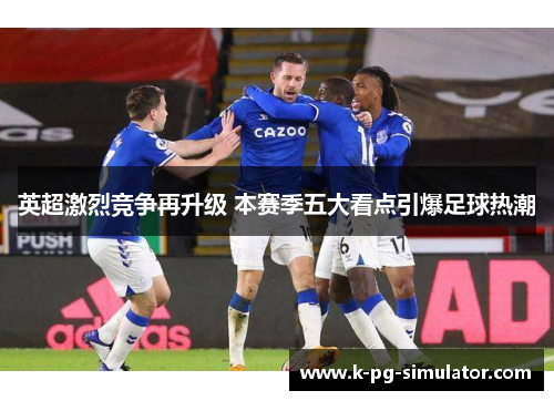 英超激烈竞争再升级 本赛季五大看点引爆足球热潮 英超激烈竞争再升级 本赛季五大看点引爆足球热潮