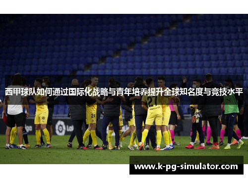 西甲球队如何通过国际化战略与青年培养提升全球知名度与竞技水平 西甲球队如何通过国际化战略与青年培养提升全球知名度与竞技水平