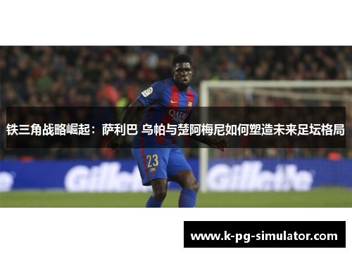 铁三角战略崛起:萨利巴 乌帕与楚阿梅尼如何塑造未来足坛格局 铁三角战略崛起:萨利巴 乌帕与楚阿梅尼如何塑造未来足坛格局