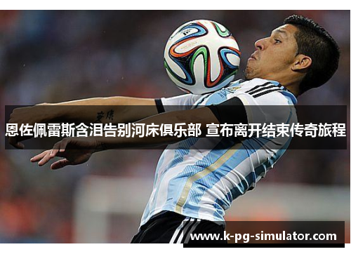 恩佐佩雷斯含泪告别河床俱乐部 宣布离开结束传奇旅程