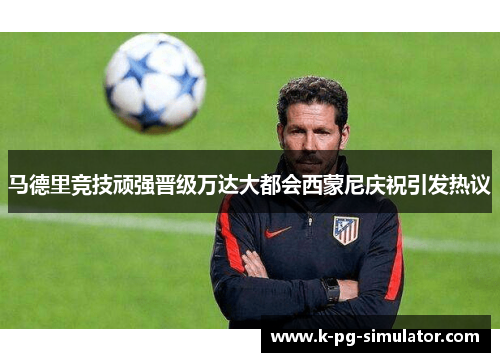 马德里竞技顽强晋级万达大都会西蒙尼庆祝引发热议