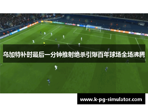 乌加特补时最后一分钟推射绝杀引爆百年球场全场沸腾