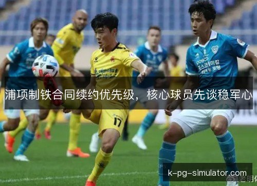浦项制铁合同续约优先级,核心球员先谈稳军心 浦项制铁合同续约优先级,核心球员先谈稳军心